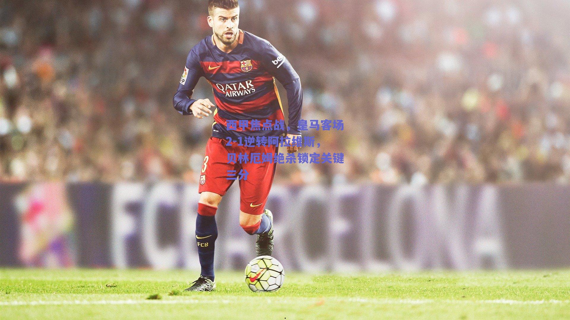 西甲焦点战，皇马客场2-1逆转阿拉维斯，贝林厄姆绝杀锁定关键三分